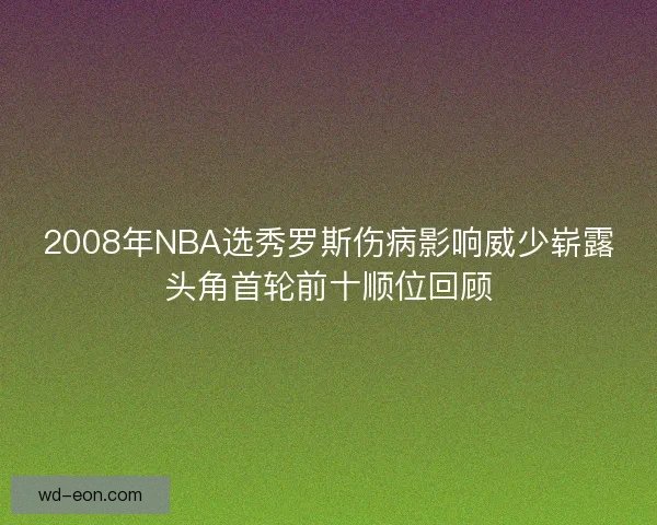 2008年NBA选秀罗斯伤病影响威少崭露头角首轮前十顺位回顾