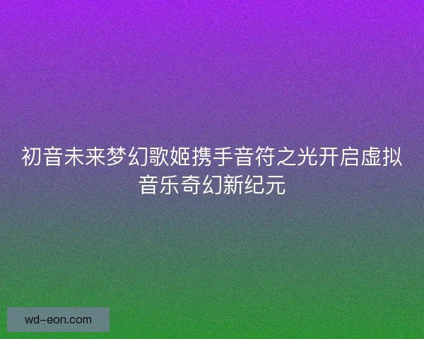 初音未来梦幻歌姬携手音符之光开启虚拟音乐奇幻新纪元