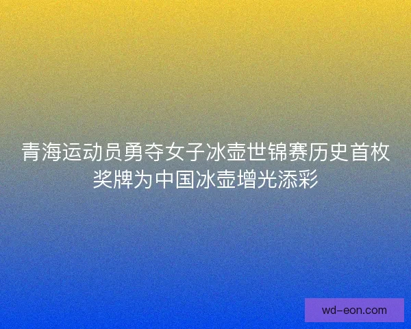 青海运动员勇夺女子冰壶世锦赛历史首枚奖牌为中国冰壶增光添彩