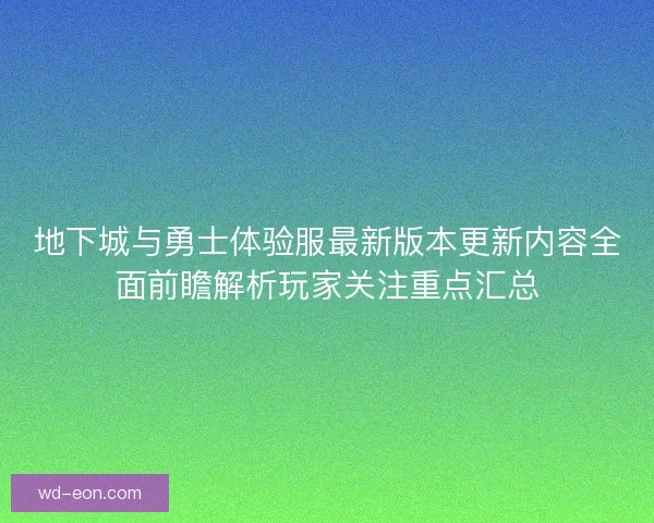 地下城与勇士体验服最新版本更新内容全面前瞻解析玩家关注重点汇总