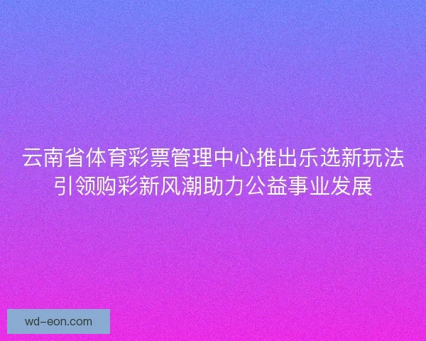 云南省体育彩票管理中心推出乐选新玩法引领购彩新风潮助力公益事业发展