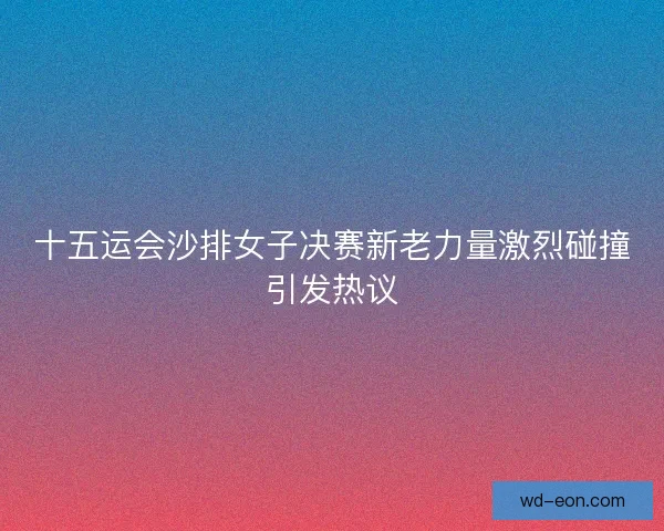 十五运会沙排女子决赛新老力量激烈碰撞引发热议